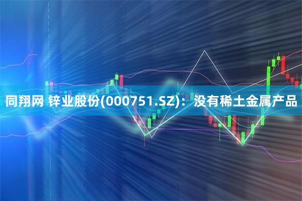 同翔网 锌业股份(000751.SZ)：没有稀土金属产品