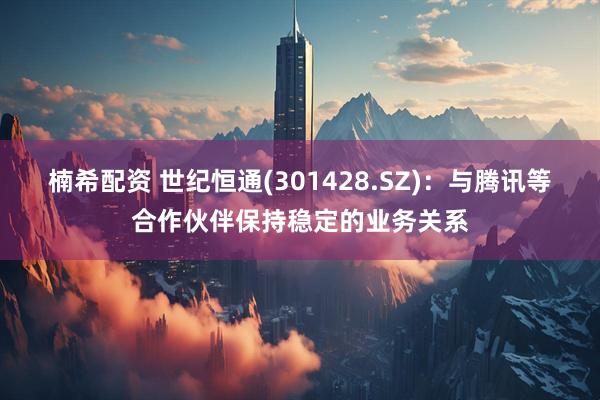 楠希配资 世纪恒通(301428.SZ)：与腾讯等合作伙伴保持稳定的业务关系