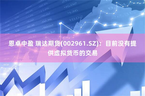 恩卓中盈 瑞达期货(002961.SZ)：目前没有提供虚拟货币的交易