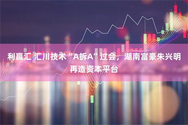 利赢汇 汇川技术“A拆A”过会，湖南富豪朱兴明再造资本平台