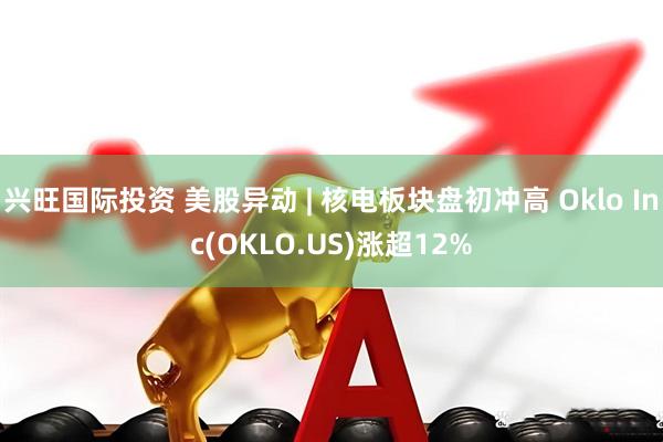 兴旺国际投资 美股异动 | 核电板块盘初冲高 Oklo Inc(OKLO.US)涨超12%