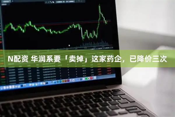 N配资 华润系要「卖掉」这家药企，已降价三次