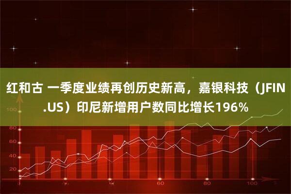 红和古 一季度业绩再创历史新高，嘉银科技（JFIN.US）印尼新增用户数同比增长196%