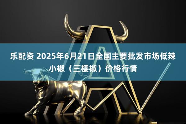 乐配资 2025年6月21日全国主要批发市场低辣小椒（三樱椒）价格行情