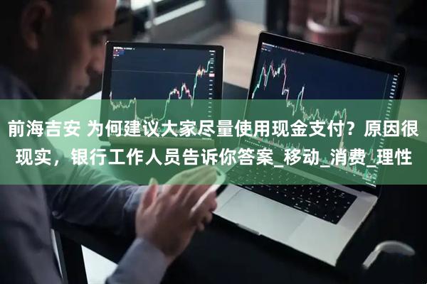 前海吉安 为何建议大家尽量使用现金支付？原因很现实，银行工作人员告诉你答案_移动_消费_理性