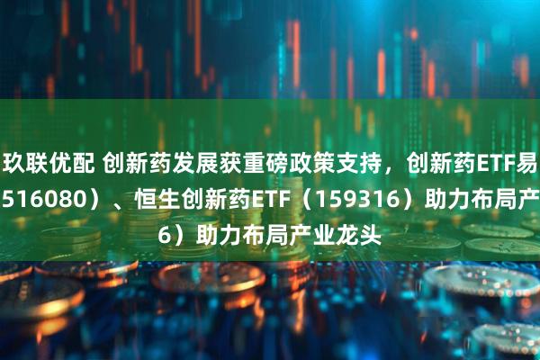 玖联优配 创新药发展获重磅政策支持，创新药ETF易方达（516080）、恒生创新药ETF（159316）助力布局产业龙头