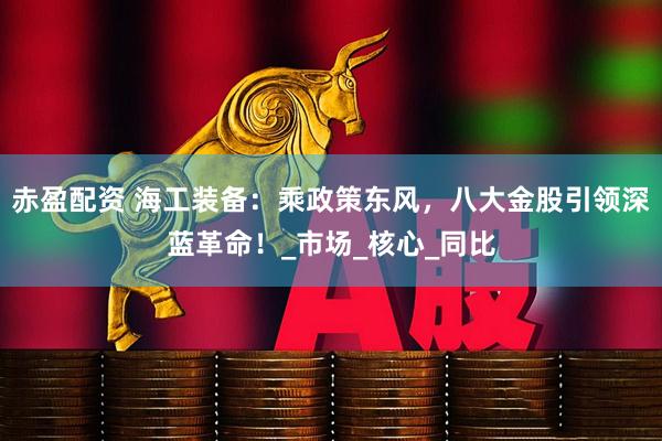 赤盈配资 海工装备：乘政策东风，八大金股引领深蓝革命！_市场_核心_同比