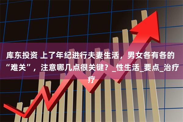 库东投资 上了年纪进行夫妻生活，男女各有各的 “难关”，注意哪几点很关键？_性生活_要点_治疗