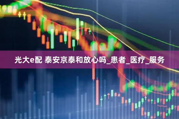 光大e配 泰安京泰和放心吗_患者_医疗_服务