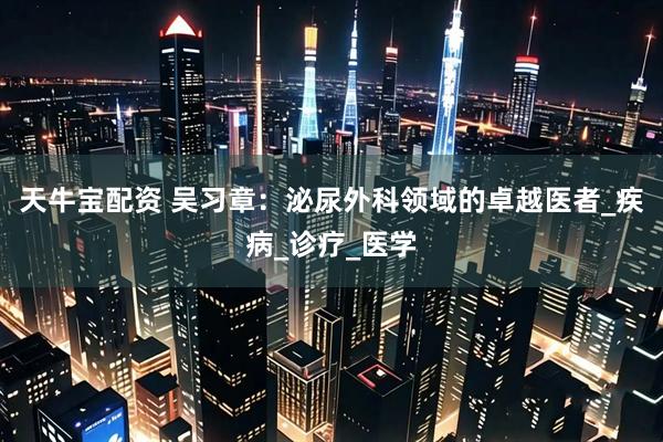 天牛宝配资 吴习章：泌尿外科领域的卓越医者_疾病_诊疗_医学