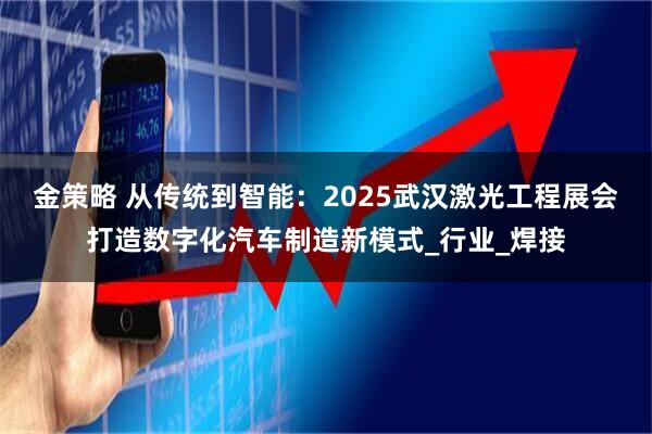 金策略 从传统到智能：2025武汉激光工程展会打造数字化汽车制造新模式_行业_焊接