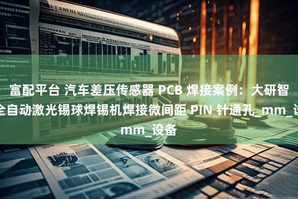 富配平台 汽车差压传感器 PCB 焊接案例：大研智造全自动激光锡球焊锡机焊接微间距 PIN 针通孔_mm_设备