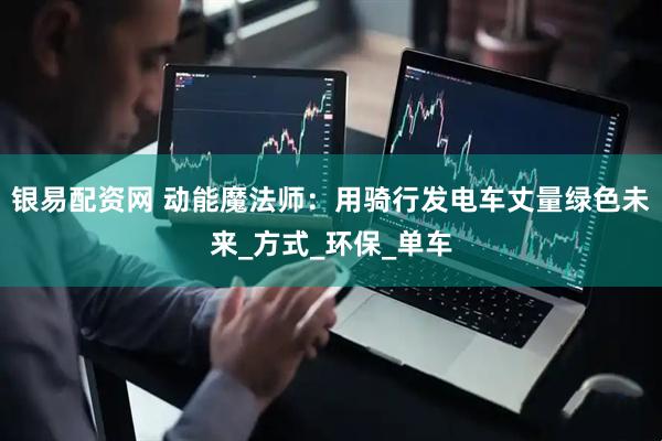 银易配资网 动能魔法师：用骑行发电车丈量绿色未来_方式_环保_单车