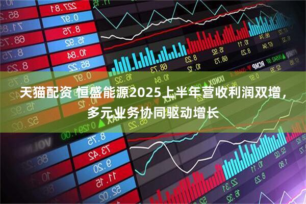 天猫配资 恒盛能源2025上半年营收利润双增，多元业务协同驱动增长