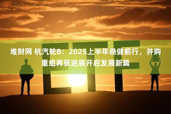 堆财网 杭汽轮B：2025上半年稳健前行，并购重组再获进展开启发展新篇