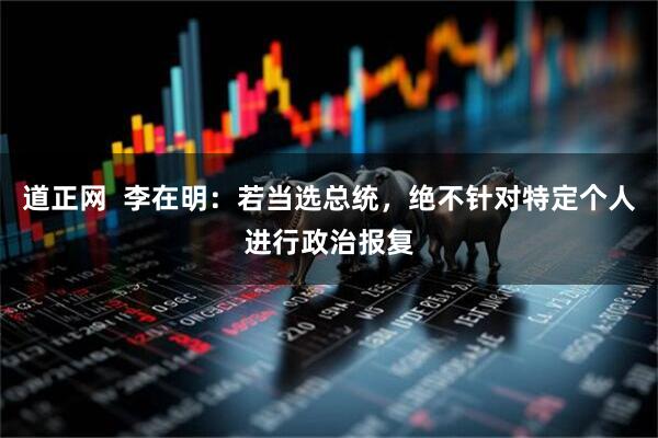 道正网  李在明：若当选总统，绝不针对特定个人进行政治报复