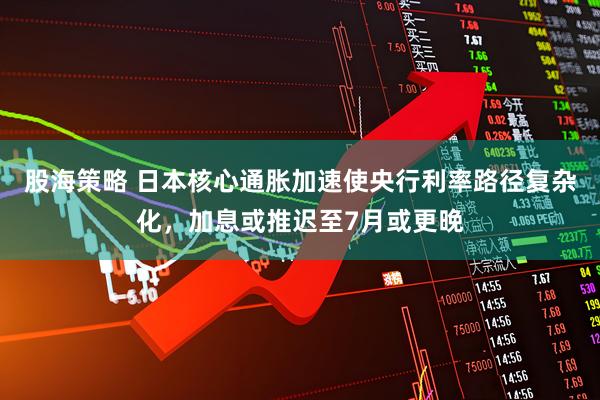 股海策略 日本核心通胀加速使央行利率路径复杂化，加息或推迟至7月或更晚